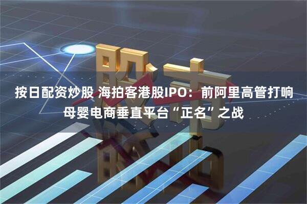 按日配资炒股 海拍客港股IPO：前阿里高管打响母婴电商垂直平台“正名”之战