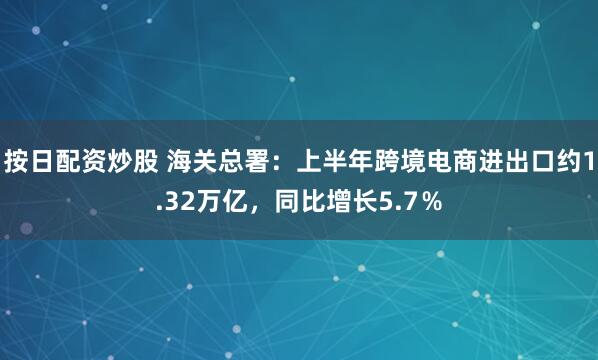 按日配资炒股 海关总署：上半年跨境电商进出口约1.32万亿，同比增长5.7％