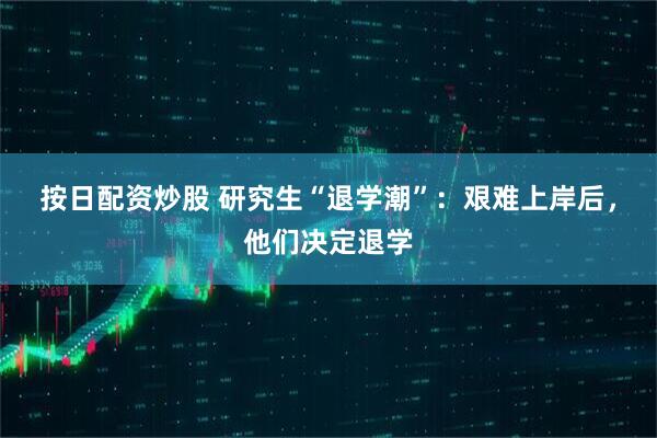 按日配资炒股 研究生“退学潮”：艰难上岸后，他们决定退学