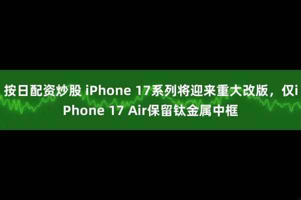 按日配资炒股 iPhone 17系列将迎来重大改版，仅iPhone 17 Air保留钛金属中框